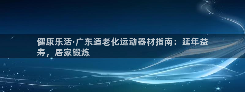 意昂集团官网：健康乐活·广东适老化运动器材指南：延年益
寿，
